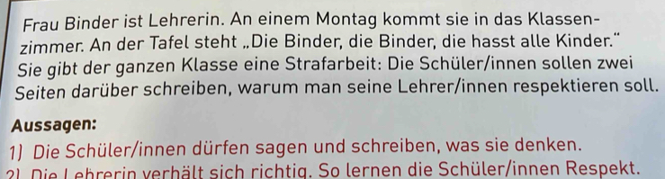 Frau Binder ist Lehrerin. An einem Montag kommt sie in das Klassen- 
zimmer. An der Tafel steht „Die Binder, die Binder, die hasst alle Kinder." 
Sie gibt der ganzen Klasse eine Strafarbeit: Die Schüler/innen sollen zwei 
Seiten darüber schreiben, warum man seine Lehrer/innen respektieren soll. 
Aussagen: 
1) Die Schüler/innen dürfen sagen und schreiben, was sie denken. 
21. Die Lehrerin verhält sich richtig. So lernen die Schüler/innen Respekt.