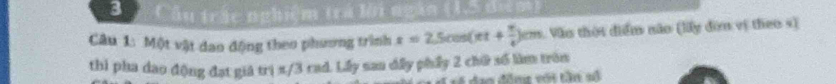 Câu trậc nghiệm trả lời ngàn (15 điệm) 
Câu 1: Một vật dao động theo phương trình x=2.5cos (π t+ π /4 )cm 1. Văo thời điểm não (lấy đơn vị theo s) 
thi pha dao động đạt giá trị x/3 rad. Lấy sau dấy phẩy 2 chữ số làm trên 
vó dan đâng với tần số