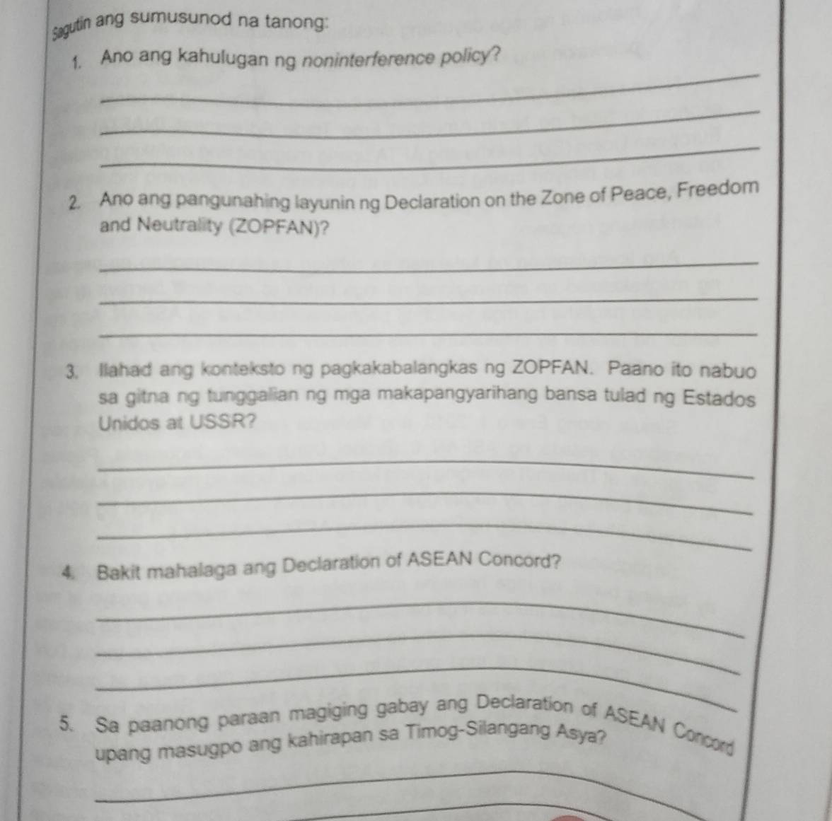 Sagutin ang sumusunod na tanong: 
_ 
1. Ano ang kahulugan ng noninterference policy? 
_ 
_ 
2. Ano ang pangunahing layunin ng Declaration on the Zone of Peace, Freedom 
and Neutrality (ZOPFAN)? 
_ 
_ 
_ 
3. Ilahad ang konteksto ng pagkakabalangkas ng ZOPFAN. Paano ito nabuo 
sa gitna ng tunggalian ng mga makapangyarihang bansa tulad ng Estados 
Unidos at USSR? 
_ 
_ 
_ 
4. Bakit mahalaga ang Declaration of ASEAN Concord? 
_ 
_ 
_ 
5. Sa paanong paraan magiging gabay ang Declaration of ASEAN Concor 
_ 
upang masugpo ang kahirapan sa Timog-Silangang Asya? 
_