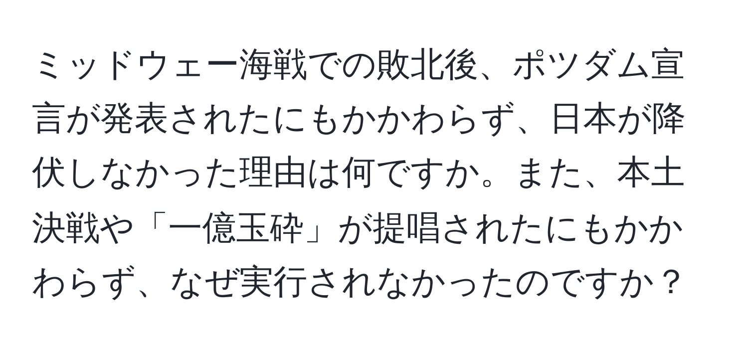 ミッドウェー海戦での敗北後、ポツダム宣言が発表されたにもかかわらず、日本が降伏しなかった理由は何ですか。また、本土決戦や「一億玉砕」が提唱されたにもかかわらず、なぜ実行されなかったのですか？