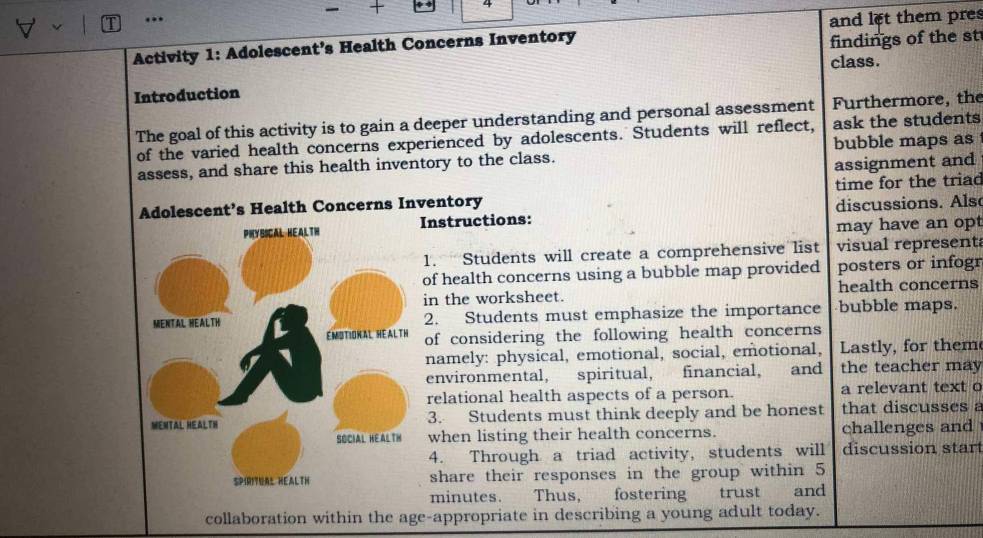 4 
. 
Activity 1: Adolescent’s Health Concerns Inventory and let them pres 
findings of the st 
class. 
Introduction 
The goal of this activity is to gain a deeper understanding and personal assessment Furthermore, the 
of the varied health concerns experienced by adolescents. Students will reflect, ask the students 
assess, and share this health inventory to the class. bubble maps as 
assignment and 
entory time for the triad 
nstructions: discussions. Als 
may have an opt 
1. Students will create a comprehensive list visual represent 
of health concerns using a bubble map provided posters or infogr 
in the worksheet. health concerns 
2. Students must emphasize the importance bubble maps. 
of considering the following health concerns 
namely: physical, emotional, social, emotional, Lastly, for them 
environmental, spiritual, financial, and the teacher may 
relational health aspects of a person. a relevant text o 
3. Students must think deeply and be honest that discusses a 
when listing their health concerns. challenges and 
4. Through a triad activity, students will discussion star 
share their responses in the group within 5
minutes. Thus, fostering trust and 
collaboration within the age-appropriate in describing a young adult today.