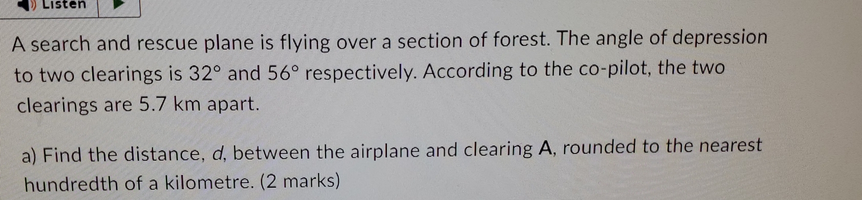 Listen 
A search and rescue plane is flying over a section of forest. The angle of depression 
to two clearings is 32° and 56° respectively. According to the co-pilot, the two 
clearings are 5.7 km apart. 
a) Find the distance, d, between the airplane and clearing A, rounded to the nearest 
hundredth of a kilometre. (2 marks)