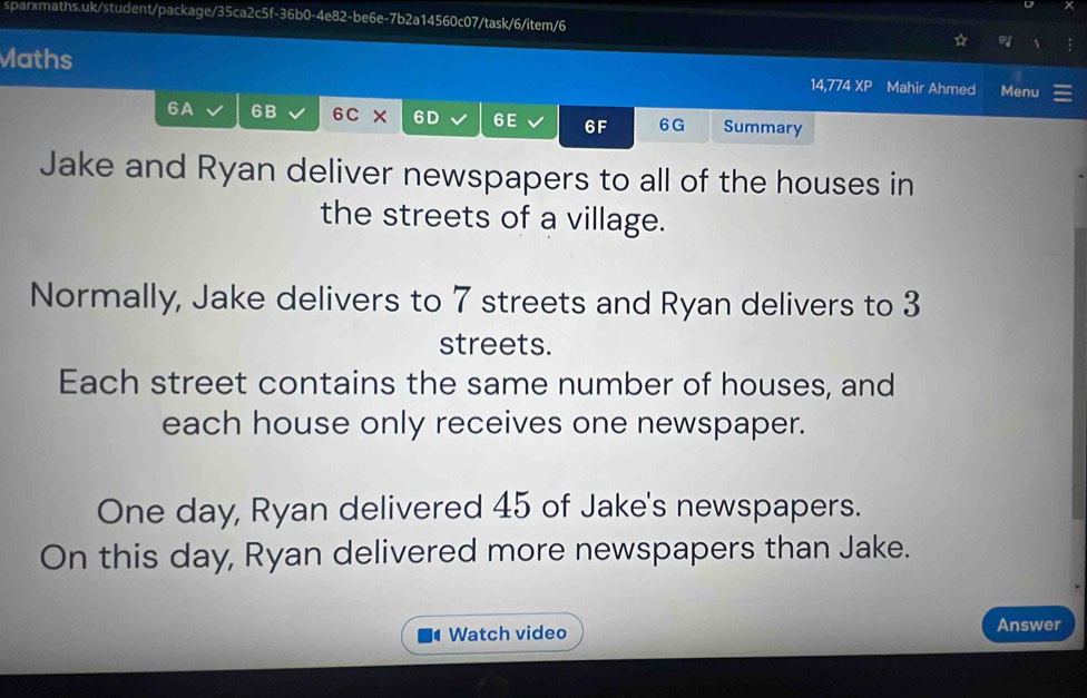 Maths 
14,774 XP Mahir Ahmed Menu 
6A 6B 6C × 6D 6E 6F 6G Summary 
Jake and Ryan deliver newspapers to all of the houses in 
the streets of a village. 
Normally, Jake delivers to 7 streets and Ryan delivers to 3
streets. 
Each street contains the same number of houses, and 
each house only receives one newspaper. 
One day, Ryan delivered 45 of Jake's newspapers. 
On this day, Ryan delivered more newspapers than Jake. 
Watch video Answer