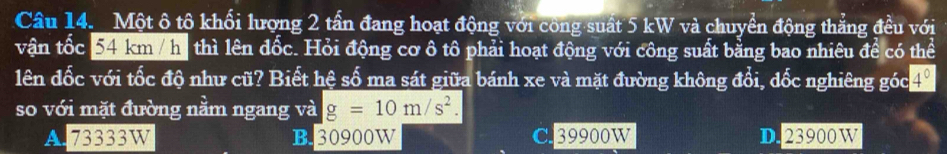 Một ô tộ khối lượng 2 tấn đang hoạt động với công suất 5 kW và chuyển động thắng đều với
vận tốc 54 km / hi thì lên đốc. Hỏi động cơ ô tô phải hoạt động với công suất bằng bao nhiêu để có thể
lên đốc với tốc độ như cũ? Biết hệ số ma sát giữa bánh xe và mặt đường không đổi, đốc nghiêng góc 4º
so với mặt đường nằm ngang và g=10m/s^2.
A. 73333W B. 30900W C. 39900W D. 23900W