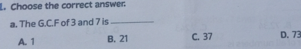 Choose the correct answer.
a. The G.C. F of 3 and 7 is_
A. 1 B. 21
C. 37 D. 73