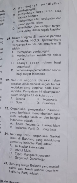 A. pentingnya pend idikan
nda perdagangan
k di B. tumbuhnya kesadaran atas
akan
sebuah bangsa
ni dì C. terdapatnya sifat kerakyatan dan
gan dasar agama Isiam
D. keterlibatan dan campur tangan
para ulama dalam segala kegiatan
mo 21. Dalam kongres SI nasional pertama
ng di Bandung, H.O.S. Tjokroaminoto
menyampaikan cita-cita organisasi SI
ka adalah
asi A. memajukan perdagngan
B. meningkatkan kesadaran dalam
di politik
C. adanya badan hukum bagi
a! organisasi
a D. terbentuknya pemerintahan sendiri
bagi rakyat Indonesia
22. Seluruh anggota Sarekat Islam
q sepakat untuk menolak segala bentuk
kebijakan yang berpihak pada kaum
a kapitalis. Pernyataan ini disampaikan
dalam kongres SI di kota . . . .
a
h A. Jakarta C. Yogyakarta
B. Solo D. Surabaya
23. Organisasi pergerakan nasional
yang berfokus menumbuhkan rasa
cinta terhadap tanah air dan bangsa
Indonesia adalah
A. Boedi Oetomo C. Sarikat Islam
B. Indische Partij D. Jong Java
24. Seorang tokoh organisasi Sarikat
Islam di Bandung yang mendukung
berdirinya Indische Partij adalah . . . .
A. Ki Hadjar Dewantara
B. Abdul Muis
C. Tjipto Mangoenkoesoemo
D. Setyabudi Danudirdjo
25. Seorang warga Belanda yang menjadi
salah satu tokoh pendiri organisasi
Indische Partij adalah . . . .
sila dan Kewan