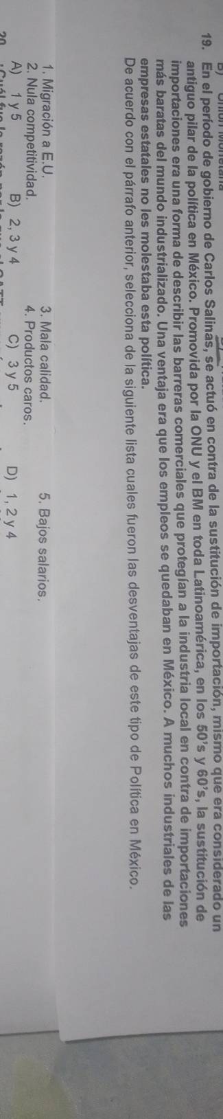 En el período de gobierno de Carlos Salinas, se actuó en contra de la sustitución de importación, mismo que era considerado un
antiguo pilar de la política en México. Promovida por la ONU y el BM en toda Latinoamérica, en los 50's y 60's , la sustitución de
importaciones era una forma de describir las barreras comerciales que protegían a la industria local en contra de importaciones
más baratas del mundo industrializado. Una ventaja era que los empleos se quedaban en México. A muchos industriales de las
empresas estatales no les molestaba esta política.
De acuerdo con el párrafo anterior, selecciona de la siguiente lista cuales fueron las desventajas de este tipo de Política en México.
1. Migración a E.U. 3. Mala calidad. 5. Bajos salarios.
2. Nula competitividad. 4. Productos caros.
A) 1 y5 B) 2, 3 y 4 C) 3 y 5 D) 1, 2 y 4