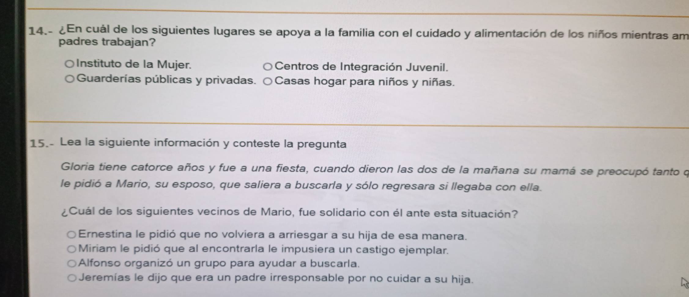 ¿En cuál de los siguientes lugares se apoya a la familia con el cuidado y alimentación de los niños mientras am
padres trabajan?
Instituto de la Mujer. Centros de Integración Juvenil.
Guarderías públicas y privadas. Casas hogar para niños y niñas.
15.- Lea la siguiente información y conteste la pregunta
Gloria tiene catorce años y fue a una fiesta, cuando dieron las dos de la mañana su mamá se preocupó tanto o
le pidió a Mario, su esposo, que saliera a buscarla y sólo regresara si llegaba con ella.
¿Cuál de los siguientes vecinos de Mario, fue solidario con él ante esta situación?
Ernestina le pidió que no volviera a arriesgar a su hija de esa manera.
Miriam le pidió que al encontrarla le impusiera un castigo ejemplar.
Alfonso organizó un grupo para ayudar a buscarla.
Jeremías le dijo que era un padre irresponsable por no cuidar a su hija.