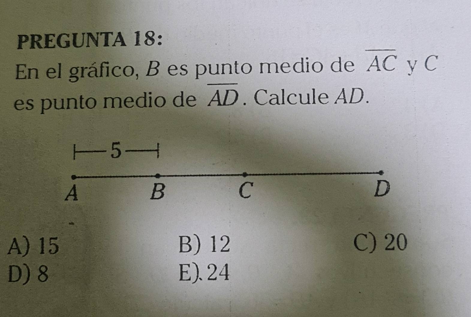 PREGUNTA 18:
En el gráfico, B es punto medio de overline AC y C
es punto medio de overline AD. Calcule AD.
5
A
B
C
D
A) 15 B) 12
C) 20
D) 8 E). 24