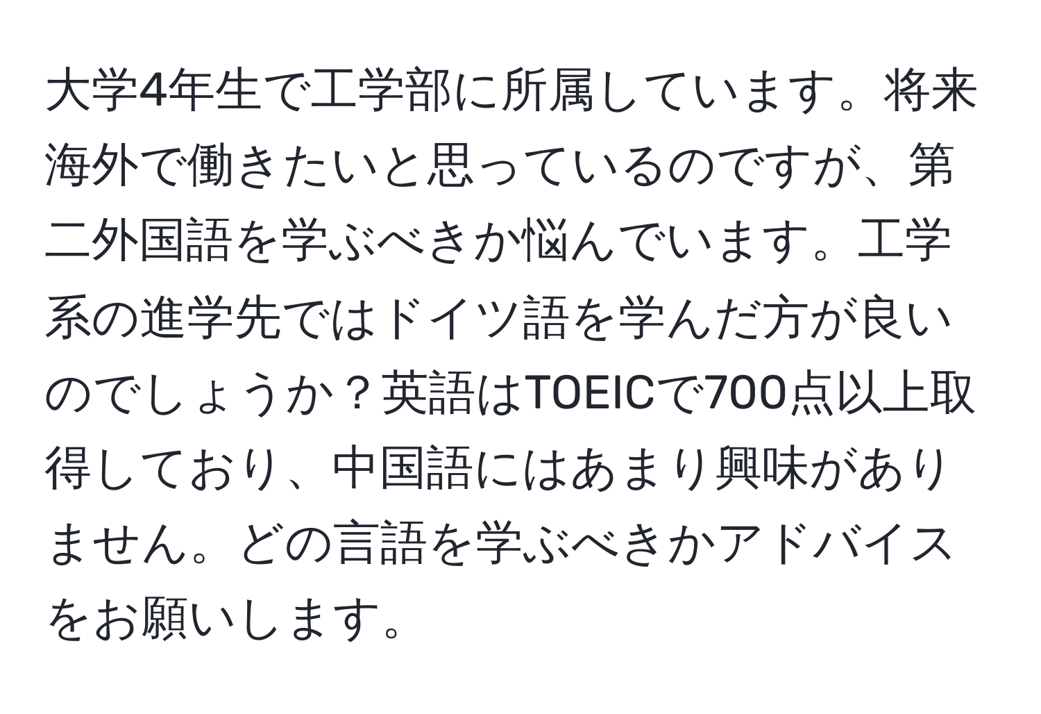 大学4年生で工学部に所属しています。将来海外で働きたいと思っているのですが、第二外国語を学ぶべきか悩んでいます。工学系の進学先ではドイツ語を学んだ方が良いのでしょうか？英語はTOEICで700点以上取得しており、中国語にはあまり興味がありません。どの言語を学ぶべきかアドバイスをお願いします。