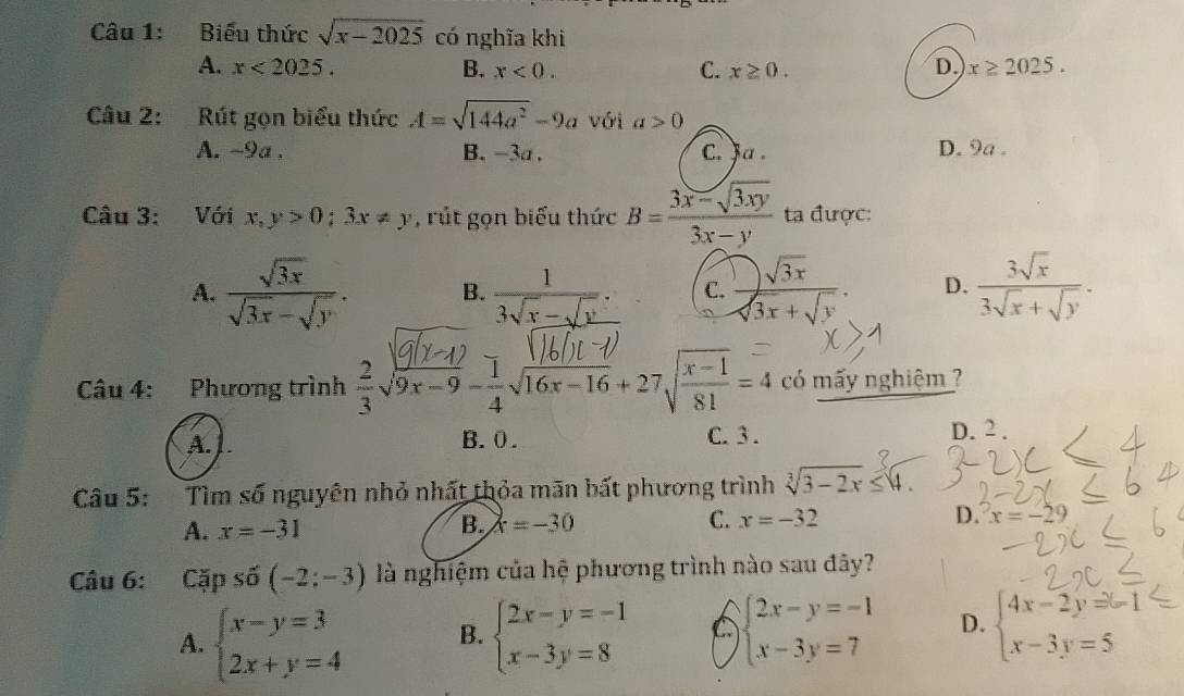 Biểu thức sqrt(x-2025) có nghĩa khi
A. x<2025. B. x<0. C. x≥ 0. D. x≥ 2025.
Câu 2: Rút gọn biểu thức A=sqrt(144a^2)-9a với a>0
A. ~9a. B. -3a . C. ja . D. 9a .
Câu 3: Với x,y>0;3x!= y , rút gọn biểu thức B= (3x-sqrt(3xy))/3x-y  ta được:
A.  sqrt(3x)/sqrt(3x)-sqrt(y) . B.  1/3sqrt(x)-sqrt(x) . C.  □ sqrt(3x)/sqrt(3x)+sqrt(y) . D.  3sqrt(x)/3sqrt(x)+sqrt(y) .
Câu 4: Phương trình  2/3 sqrt(9x-9)- 1/4 sqrt(16x-16)+27sqrt(frac x-1)81=4 có mấy nghiệm ?
A. 1. B. 0. C. 3. D. 2 .
Câu 5: Tìm số nguyên nhỏ nhất thỏa mãn bất phương trình sqrt[3](3-2x)≤ 4.
A. x=-31
B. x=-30 C. x=-32 D. x=-29
Câu 6: Cặp số (-2;-3) là nghiệm của hệ phương trình nào sau đây?
A. beginarrayl x-y=3 2x+y=4endarray. B. beginarrayl 2x-y=-1 x-3y=8endarray. C beginarrayl 2x-y=-1 x-3y=7endarray. D. beginarrayl 4x-2y=-1 x-3y=5endarray.