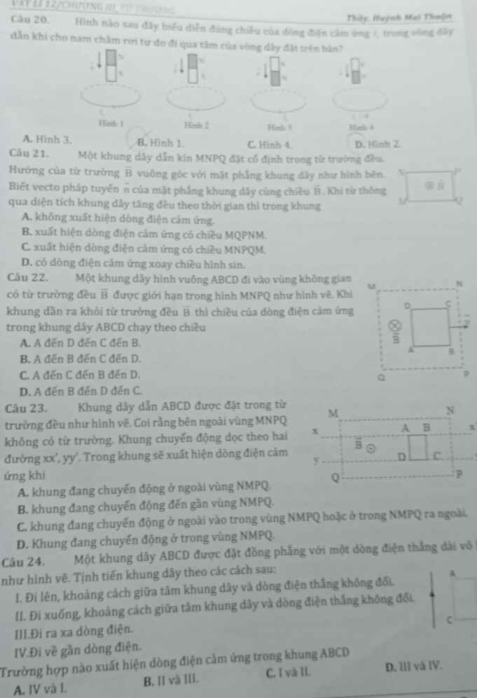 Vàt Lí 1 2/chương 1II từ trưng
Thảy, Huỳnh Mai Thuận
Câu 20. Hình nào sau đây biểu diễn đúng chiều của dòng điện cảm ứng /, trong vòng đây
dẫn khi cho nam châm rơi tự do đi qua tâ
A. Hình 3. B. Hình 1. C. Hình 4. D. Hinh 2.
Câu 21. Một khung dây dẫn kín MNPQ đặt cố định trong từ trường đều.
Hướng của từ trường overline B vuông góc với mặt phẳng khung dây như hình bên. N P
Biết vecto pháp tuyến π của mặt phẳng khung dây cùng chiều overline B. Khi từ thông ?hat B
qua diện tích khung dây tăng đều theo thời gian thì trong khung
M Q
A. không xuất hiện dòng điện cảm ứng.
B. xuất hiện dòng điện cảm ứng có chiều MQPNM.
C. xuất hiện dòng điện cảm ứng có chiều MNPQM.
D. có dòng điện cảm ứng xoay chiều hình sin.
Câu 22. Một khung dây hình vuông ABCD đi vào vùng không gian 
có từ trường đều overline B được giới hạn trong hình MNPQ như hình vẽ. Khi
khung dần ra khỏi từ trường đều B 1 thì chiều của dòng điện cảm ứng
trong khung dây ABCD chạy theo chiều
A. A đến D đến C đến B.
B. A đến B đến C đến D.
C. A đến C đến B đến D.
D. A đến B đến D đến C.
Câu 23. Khung dây dẫn ABCD được đặt trong từ
trường đều như hình vẽ. Coi rằng bên ngoài vùng MNPQ
không có từ trường. Khung chuyến động dọc theo hai
đường xx', yy'. Trong khung sẽ xuất hiện dòng điện cảm
ứng khi
A. khung đang chuyến động ở ngoài vùng NMPQ.
B. khung đang chuyến động đến gần vùng NMPQ.
C. khung đang chuyến động ở ngoài vào trong vùng NMPQ hoặc ở trong NMPQ ra ngoài.
D. Khung đang chuyến động ở trong vùng NMPQ.
Câu 24. Một khung dây ABCD được đặt đồng phẳng với một dòng điện thẳng dài vô
như hình vẽ. Tịnh tiến khung dây theo các cách sau:
A
I. Đi lên, khoảng cách giữa tâm khung dây và dòng điện thắng không đổi.
II. Đi xuống, khoảng cách giữa tâm khung dây và dòng điện thắng không đối.
C
III.Đi ra xa dòng điện.
IV.Đi về gần dòng điện.
Trường hợp nào xuất hiện dòng điện cảm ứng trong khung ABCD
A. IV và I. B. II và III. C. I và II. D. III và IV.