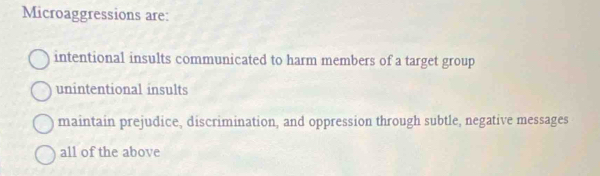 Microaggressions are:
intentional insults communicated to harm members of a target group
unintentional insults
maintain prejudice, discrimination, and oppression through subtle, negative messages
all of the above