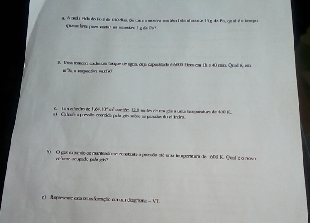 A meia vida do Poé de 140 dias. Se uma a mostra contém inicialmente 16 g de Po, qual é o tempo 
que se leva para restar na amostra i g de Po? 
5. Uma toreira enche um tanque de água, cuja capacidade é 6000 litros em 1h e 40 min. Qual é, em
m^3/s, a respectiva vazão? 
6. Um cilindro de 1,64.10^(-3)m^3 contém 12,0 moles de um gás a uma temperatura de 400 K. 
a) Calcule a pressão exercida pelo gás sobre as paredes do cilindro. 
b) O gás expande-se mantendo-se constante a pressão até uma temperatura de 1600 K. Qual é o novo 
volume ocupado pelo gás? 
c) Represente esta transformção em um diagrama - VT.