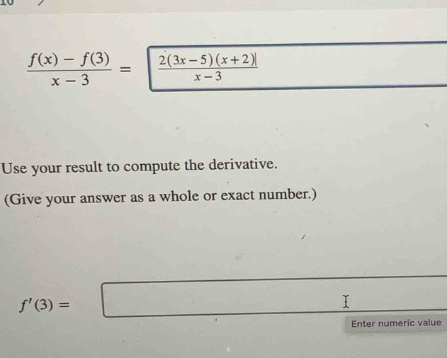  (f(x)-f(3))/x-3 = =| (2(3x-5)(x+2)|)/x-3 
Use your result to compute the derivative. 
(Give your answer as a whole or exact number.)
f'(3)=□
Enter numeric value