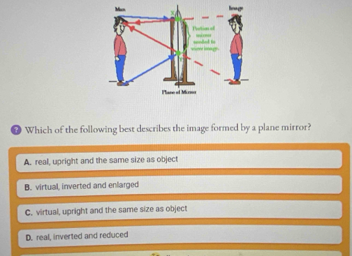 # Which of the following best describes the image formed by a plane mirror?
A. real, upright and the same size as object
B. virtual, inverted and enlarged
C. virtual, upright and the same size as object
D. real, inverted and reduced