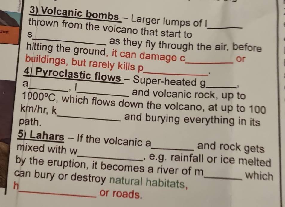 Volcanic bombs - Larger lumps of I 
_ 
thrown from the volcano that start to_ 
Crust S 
as they fly through the air, before 
hitting the ground, it can damage c 
or 
buildings, but rarely kills p_ 
4) Pyroclastic flows - Super-heated g_ 
a 
_,| 
, 
_and volcanic rock, up to
1000°C , which flows down the volcano, at up to 100
km/hr, k 
path. 
_and burying everything in its 
5) Lahars - If the volcanic a_ and rock gets 
mixed with w 
_, e.g. rainfall or ice melted 
by the eruption, it becomes a river of m which 
can bury or destroy natural habitats,_ 
h 
_or roads.