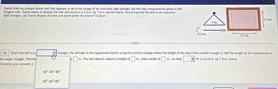 Sarah finds an antique dinner bell that appears to be in the shape of an isosceles right triangle, but the only measurement given is the
longest side. Sarah wants to display the bell and wand in a 5.5-in, by 7.5-in, picture frame. Assuming that the bell is an isosceles
right biangle, can Sarah display the bell and wand within the Irame? Explain
7 in.
1.5 in. 
Na Since the bell is a triangle, the altitude to the hypotenuse forms a leg of a similar triangle where the length of the leg in the smaller trangle is hall the length of the hypotenuse in
the larger triangle. Therefo 5 □ in The two objects require a height of □ in , and a width of □ in. , so they fit in a 5.5-in, by 7.5-in, frame.
Simplity your answers.)
45°-45°-90°
30°· 60°00°