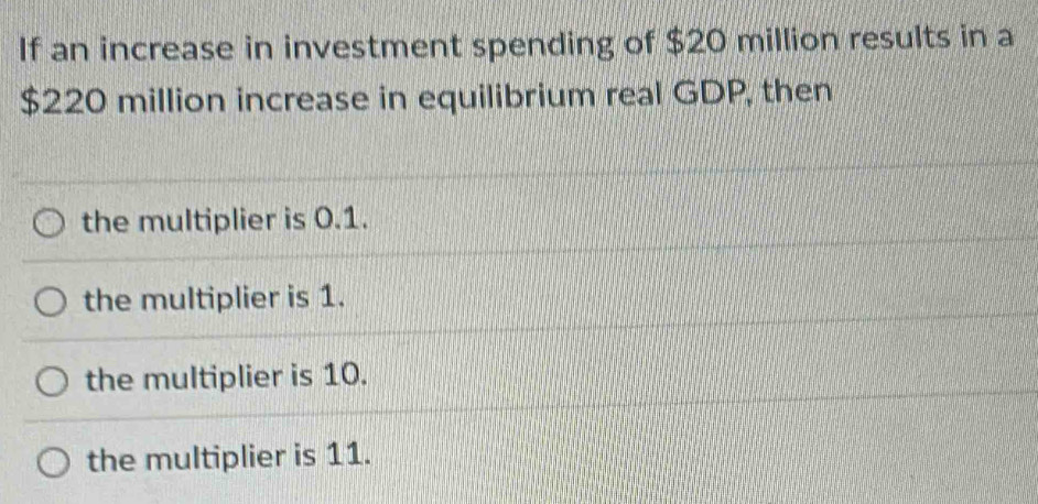 If an increase in investment spending of $20 million results in a
$220 million increase in equilibrium real GDP, then
the multiplier is 0.1.
the multiplier is 1.
the multiplier is 10.
the multiplier is 11.