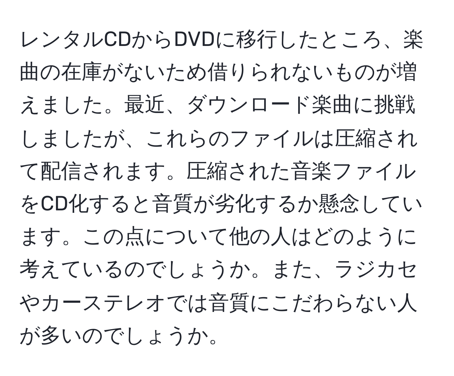 レンタルCDからDVDに移行したところ、楽曲の在庫がないため借りられないものが増えました。最近、ダウンロード楽曲に挑戦しましたが、これらのファイルは圧縮されて配信されます。圧縮された音楽ファイルをCD化すると音質が劣化するか懸念しています。この点について他の人はどのように考えているのでしょうか。また、ラジカセやカーステレオでは音質にこだわらない人が多いのでしょうか。