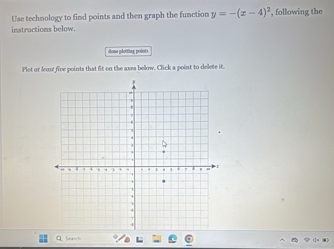 Use technology to find points and then graph the function y=-(x-4)^2 , following the 
instructions below. 
done plotting points 
Plot at least five points that fit on the axes below. Click a point to delete it. 
Search