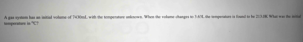 A gas system has an initial volume of 7430mL with the temperature unknown. When the volume changes to 3.63L the temperature is found to be 213.0K What was the initial 
temperature in°C ?