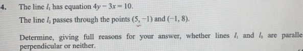 The line l_1 has equation 4y-3x=10. 
The line l_2 passes through the points (5,-1) and (-1,8). 
Determine, giving full reasons for your answer, whether lines l_1 and l_2 are paralle 
perpendicular or neither.