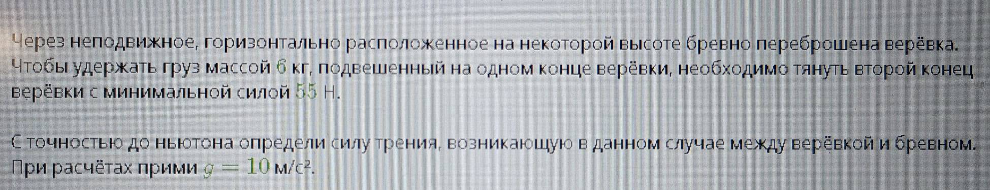 Через неπодвижноеΡ горизонтально расπоложенное на некоторой высоте бревно лереброшена веревка. 
4тобы удержκать груз массой б кг, πодвешенный на одном конце веревки, необходимо тянуть вτорой конец 
верёевки с минимальной силой 55 Н. 
С точностьюо до ньюотона оπредели силуδрренияΒ возникаюошуюо в данном случае между веревкойибревном. 
Πρи расчёτах πрими g=10M/c^2.