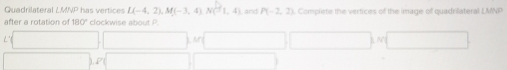 Quadrilateral has vertices L(-4,2), M(-3,4), N(-1,4) and P(-2,2) Complete the vertices of the image of quadrilateral LMNP
after a rotation of 80° clockwise about P.
□ □ □ □ □  □
□ ,0 =□ (-3,4)