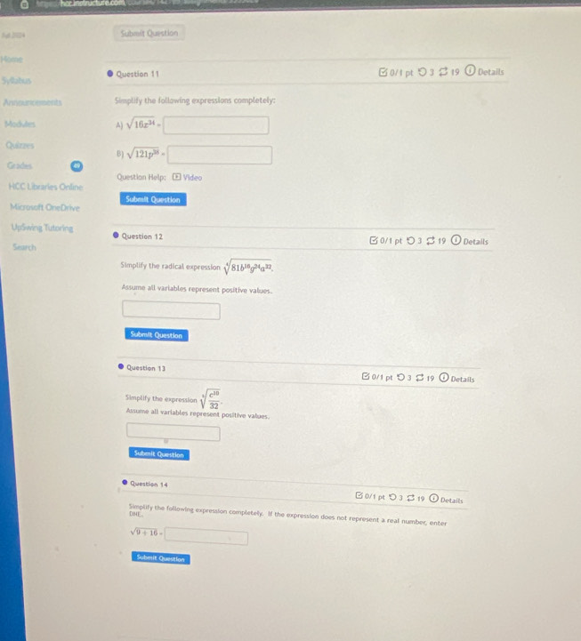 But 2024 Submit Question
Home
Syllabus Question 11 □ 0/1 pt>3 $ 19 (i Details
Announcements Simplify the following expressions completely:
Modules A) sqrt(16x^(34))=□
Quizzes
B) sqrt(121p^(38))=□
Grades
Questian Help: E Video
HCC Libraries Online
Submit Question
Microsoft OneDrive
UpSwing Tutoring Question 12 Details
Search B 0/1 pt つ 3 $19 0
Simplify the radical expression sqrt[4](81b^(10)g^(24)a^(32)). 
Assume all variables represent positive values.
x=frac 1/2
Submit Question
Question 13 C 0/1 pt O_3⊂ _1 odot Details
Simplify the expression sqrt[4](frac c^(10))32
Assume all variables represent positive values.
□  
Submit Question
Question 14 B 0/1 pt > 3 $ 19  Details
D04E. Simplify the following expression completely. If the expression does not represent a real number, enter
sqrt(9+16)=□
Submil Questian