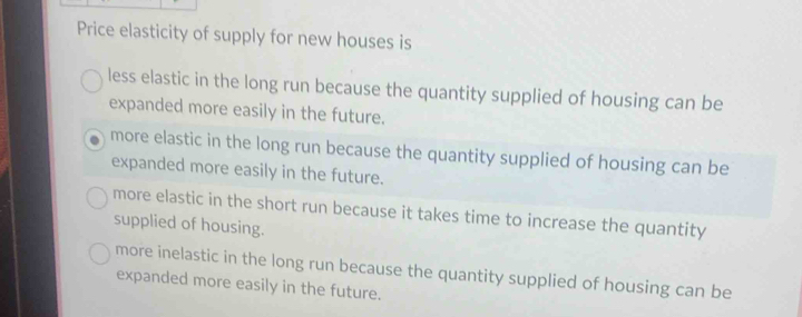 Price elasticity of supply for new houses is
less elastic in the long run because the quantity supplied of housing can be
expanded more easily in the future.
more elastic in the long run because the quantity supplied of housing can be
expanded more easily in the future.
more elastic in the short run because it takes time to increase the quantity
supplied of housing.
more inelastic in the long run because the quantity supplied of housing can be
expanded more easily in the future.