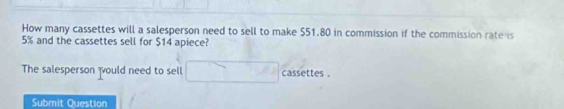 How many cassettes will a salesperson need to sell to make $51.80 in commission if the commission rate is
5% and the cassettes sell for $14 apiece? 
The salesperson would need to sell cassettes . 
Submit Question