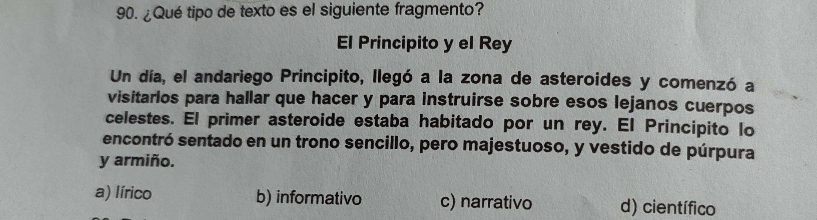 ¿Qué tipo de texto es el siguiente fragmento?
El Principito y el Rey
Un día, el andariego Principito, llegó a la zona de asteroides y comenzó a
visitarlos para hallar que hacer y para instruirse sobre esos lejanos cuerpos
celestes. El primer asteroide estaba habitado por un rey. El Principito lo
encontró sentado en un trono sencillo, pero majestuoso, y vestido de púrpura
y armiño.
a) lírico b) informativo c) narrativo d) científico