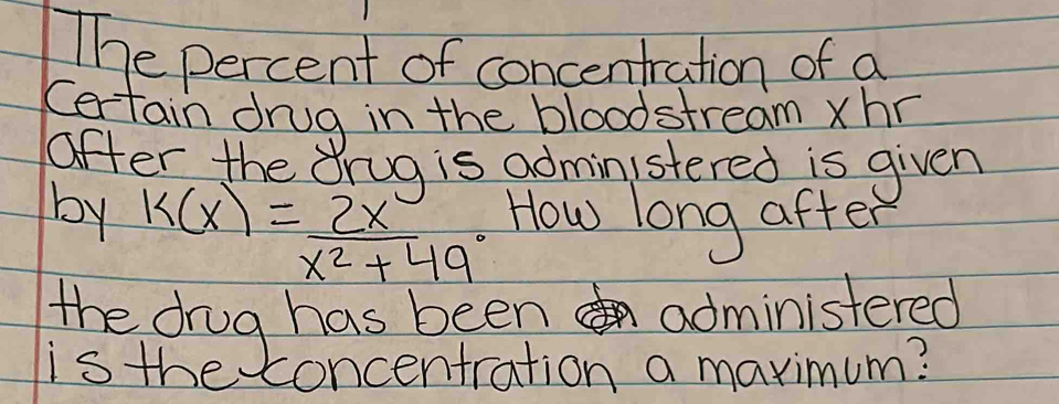 The percent of concentration of a 
Certain drug in the bloodstream xhr
after the Orug is administered is given 
by k(x)= 2x/x^2+49^0  How long after 
the drug has been administered 
is the concentration a maximum?