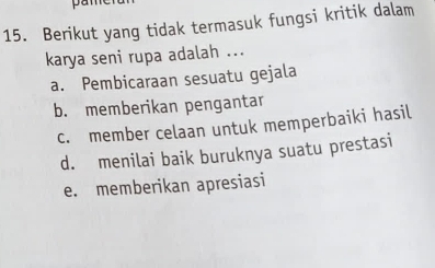 pan
15. Berikut yang tidak termasuk fungsi kritik dalam
karya seni rupa adalah ...
a. Pembicaraan sesuatu gejala
b. memberikan pengantar
c. member celaan untuk memperbaiki hasil
d. menilai baik buruknya suatu prestasi
e. memberikan apresiasi