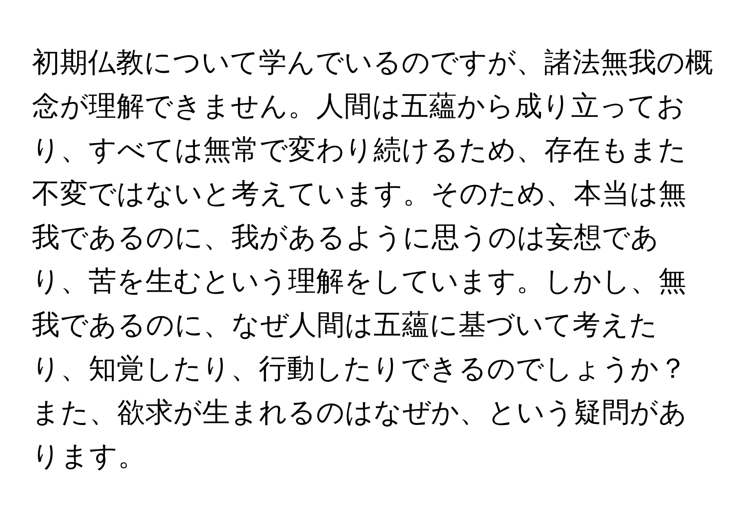 初期仏教について学んでいるのですが、諸法無我の概念が理解できません。人間は五蘊から成り立っており、すべては無常で変わり続けるため、存在もまた不変ではないと考えています。そのため、本当は無我であるのに、我があるように思うのは妄想であり、苦を生むという理解をしています。しかし、無我であるのに、なぜ人間は五蘊に基づいて考えたり、知覚したり、行動したりできるのでしょうか？また、欲求が生まれるのはなぜか、という疑問があります。