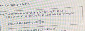 wer the questions below. 
(a) The perimeter of a rectangular parking lot is 324 m
If the width of the parking lot is 73 m, what is its length? 
Length of the parking lot: m 
rectanaular pool is 4235m^2.