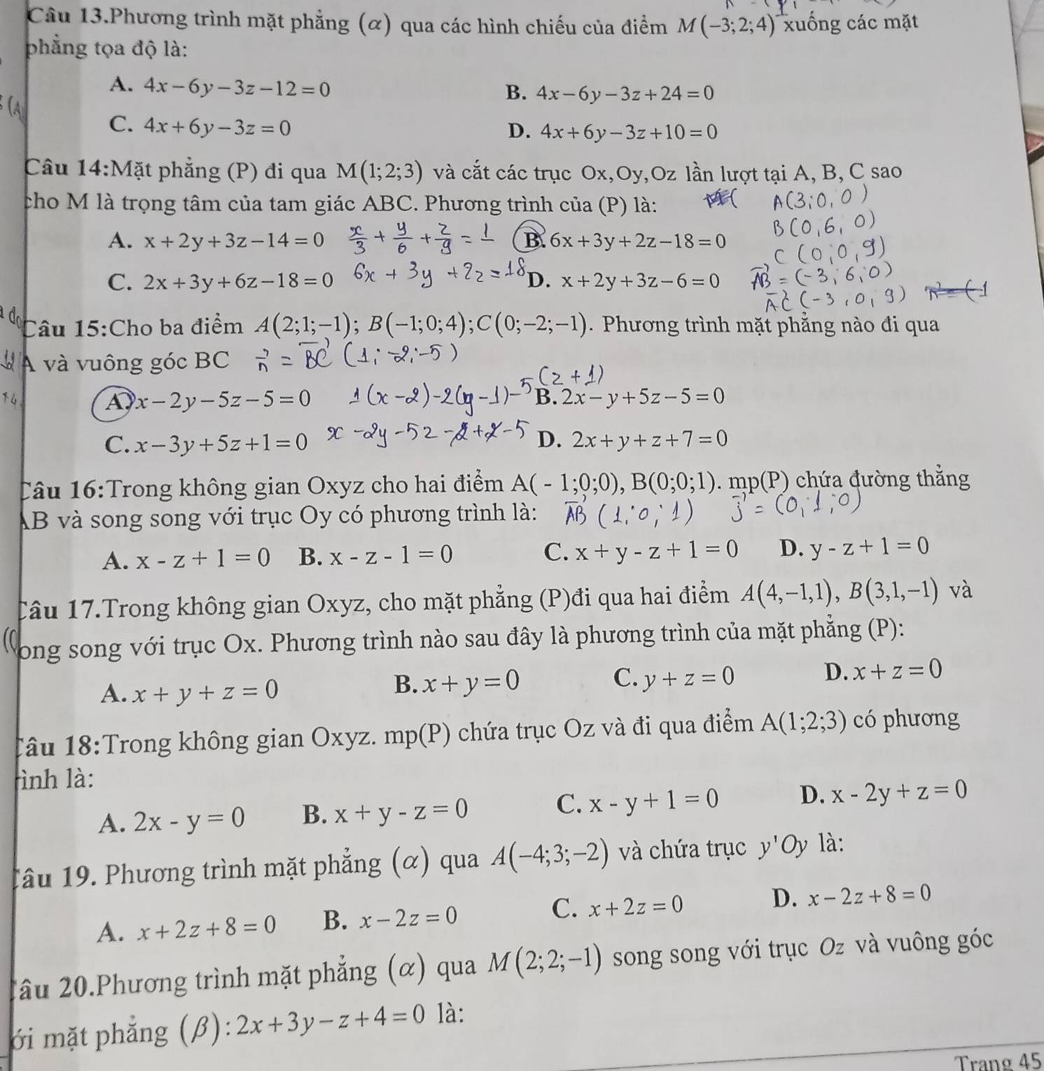 Câu 13.Phương trình mặt phẳng (α) qua các hình chiếu của điểm M(-3;2;4) xuống các mặt
phẳng tọa độ là:
A. 4x-6y-3z-12=0
B. 4x-6y-3z+24=0
C. 4x+6y-3z=0
D. 4x+6y-3z+10=0
Câu 14:Mặt phẳng (P) đi qua M(1;2;3) và cắt các trục Ox,Oy ,bigcirc lần lượt tại A, B, C sao
cho M là trọng tâm của tam giác ABC. Phương trình của (P) là:
A. x+2y+3z-14=0 B. 6x+3y+2z-18=0
C. 2x+3y+6z-18=0 D. x+2y+3z-6=0
Câu 15:Cho ba điểm A(2;1;-1);B(-1;0;4);C(0;-2;-1) Phương trình mặt phẳng nào đi qua
A và vuông góc BC
4
A x-2y-5z-5=0
B. 2x-y+5z-5=0
C. x-3y+5z+1=0 D. 2x+y+z+7=0
Câu 16:Trong không gian Oxyz cho hai điểm A(-1;0;0),B(0;0;1).mp(P) chứa đường thắng
AB và song song với trục Oy có phương trình là:
A. x-z+1=0 B. x-z-1=0 C. x+y-z+1=0 D. y-z+1=0
Câu 17.Trong không gian Oxyz, cho mặt phẳng (P)đi qua hai điểm A(4,-1,1),B(3,1,-1) và
Dong song với trục Ox. Phương trình nào sau đây là phương trình của mặt phẳng (P):
A. x+y+z=0
B. x+y=0 C. y+z=0
D. x+z=0
Tâu 18:Trong không gian Oxyz. mp(P) chứa trục Oz và đi qua điểm A(1;2;3) có phương
rình là:
C.
D.
A. 2x-y=0 B. x+y-z=0 x-y+1=0 x-2y+z=0
1âu 19. Phương trình mặt phẳng (α) qua A(-4;3;-2) và chứa trục y'Oy là:
A. x+2z+8=0 B. x-2z=0 C. x+2z=0 D. x-2z+8=0
2âu 20.Phương trình mặt phẳng (α) qua M(2;2;-1) song song với trục Oz và vuông góc
ới mặt phẳng (β): 2x+3y-z+4=0 là:
Trang 45