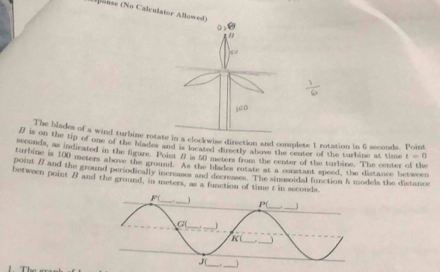 onse (No Calculator Allow 
The blades of a wind turbine roe in a clockwise direction and complete 1 rotation in 6 seconds. Point
B is on the tip of one of the blades and is located directly above the center of the turbine at time t=0
seconds, as indicated in the figure. Point B is 50 meters from the center of the turbine. The center of the 
turbine is 100 meters above the ground. As the blades rotate at a constant speed, the distance between 
point B and the ground periodically increases and decreases. The sinusoidal function h models the distance 
between point B and the ground, in meters, as a function of time t in seconds. 
1. T