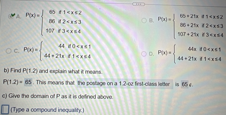 A. P(x)=beginarrayl 65if1
B. P(x)=beginarrayl 65+21xif1
C. P(x)=beginarrayl 44if0
D. P(x)=beginarrayl 44xif0
b) Find P(1.2) and explain what it means.
P(1.2)=65. This means that the postage on a 1.2-oz first-class letter is 65 ¢.
c) Give the domain of P as it is defined above.
(Type a compound inequality.)