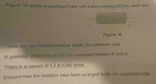 Figure 78 shows it carfoberd twhe with a wre coming out from each and 
Figure 16 
There ahe two 1oroben rasistots inside the caroboard tube 
A potental ontereden of 6.0 W is connested beween P and D 
There is a current of 1.2 A in the wires 
Dieduce how the resistors have been arranged insite the cardboard tube