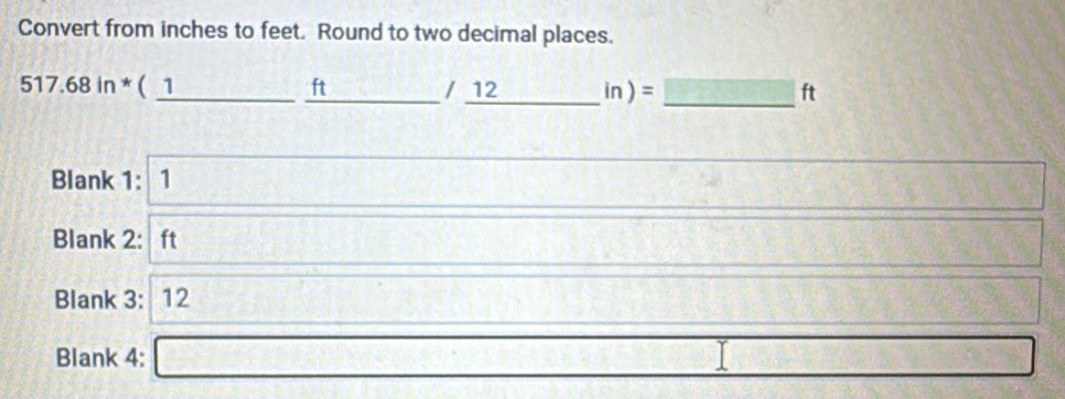 Convert from inches to feet. Round to two decimal places. 
517.68in^*(_ 1_ ft_  _ /12 11 )= overline □  _ ft 
Blank 1: 1 □ 
168
Blank 2: ft 5* B* 3□ 2x_1+Bx_1t_2^(2
Blank 3: 12 x^1)/2= 108]□ □ □ □  
Blank 4: □