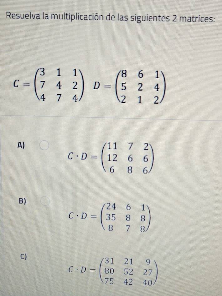 Resuelva la multiplicación de las siguientes 2 matrices:
C=beginpmatrix 3&1&1 7&4&2 4&7&4endpmatrix D=beginpmatrix 8&6&1 5&2&4 2&1&2endpmatrix
A)
C· D=beginpmatrix 11&7&2 12&6&6 6&8&6endpmatrix
B)
C· D=beginpmatrix 24&6&1 35&8&8 8&7&8endpmatrix
C)
C· D=beginpmatrix 31&21&9 80&52&27 75&42&40endpmatrix