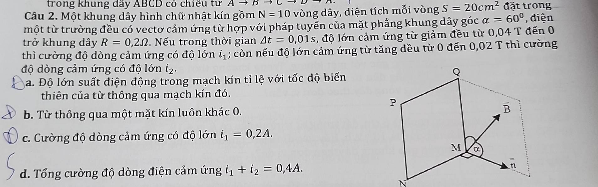 trong khung dây ABCD có chiều tử Ato Bto Cto D
Câu 2. Một khung dây hình chữ nhật kín gồm N=10 vòng dây, diện tích mỗi vòng S=20cm^2 đặt trong
một từ trường đều có vectơ cảm ứng từ hợp với pháp tuyến của mặt phẳng khung dây góc alpha =60° , điện
trở khung dây R=0,2Omega.  Nếu trong thời gian △ t=0,01s , độ lớn cảm ứng từ giảm đều từ 0,04 T đến 0
thì cường độ dòng cảm ứng có độ lớn i_1; còn nếu độ lớn cảm ứng từ tăng đều từ 0 đến 0,02 T thì cường
độ dòng cảm ứng có độ lớn i₂.
a. Độ lớn suất điện động trong mạch kín tỉ lệ với tốc độ biến
thiên của từ thông qua mạch kín đó.
b. Từ thông qua một mặt kín luôn khác 0.
c. Cường độ dòng cảm ứng có độ lớn i_1=0,2A.
d. Tổng cường độ dòng điện cảm ứng i_1+i_2=0,4A.