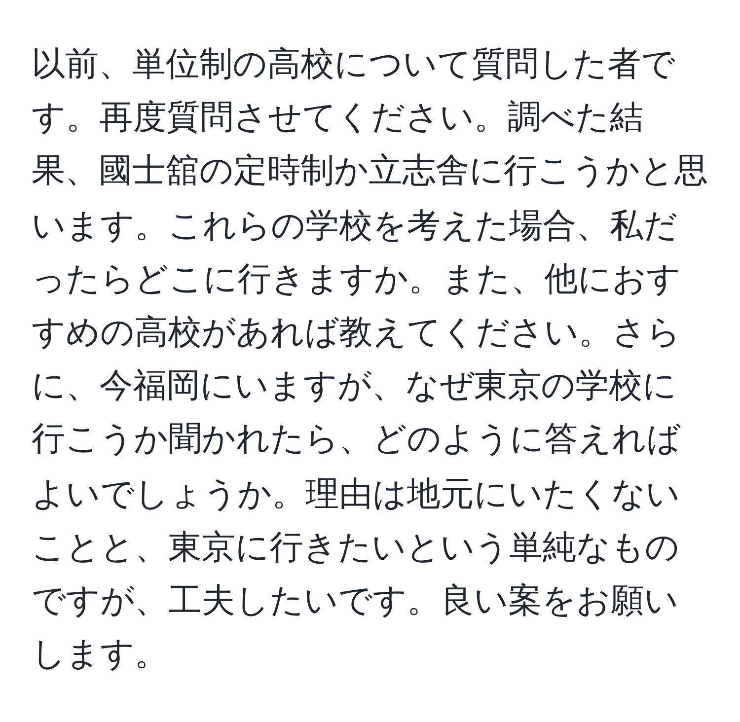 以前、単位制の高校について質問した者です。再度質問させてください。調べた結果、國士舘の定時制か立志舎に行こうかと思います。これらの学校を考えた場合、私だったらどこに行きますか。また、他におすすめの高校があれば教えてください。さらに、今福岡にいますが、なぜ東京の学校に行こうか聞かれたら、どのように答えればよいでしょうか。理由は地元にいたくないことと、東京に行きたいという単純なものですが、工夫したいです。良い案をお願いします。