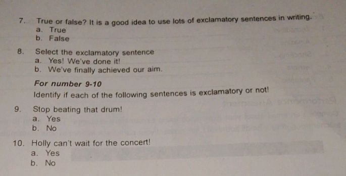 True or false? It is a good idea to use lots of exclamatory sentences in writing.
a、 True
b. False
8. Select the exclamatory sentence
a. Yes! We've done it!
b. We've finally achieved our aim.
For number 9-10
Identify if each of the following sentences is exclamatory or not!
9. Stop beating that drum!
a. Yes
b. No
10. Holly can't wait for the concert!
a. Yes
b. No