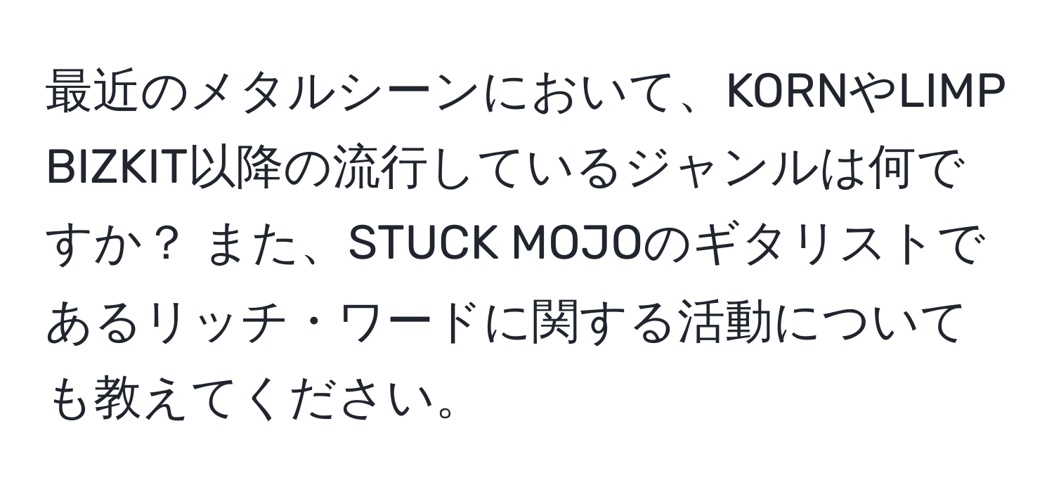 最近のメタルシーンにおいて、KORNやLIMP BIZKIT以降の流行しているジャンルは何ですか？ また、STUCK MOJOのギタリストであるリッチ・ワードに関する活動についても教えてください。