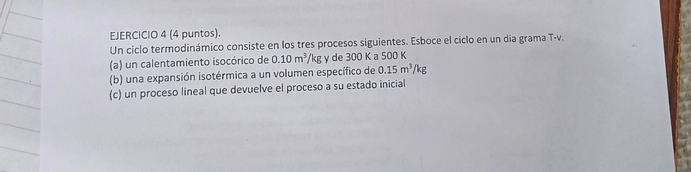 (4 puntos). 
Un ciclo termodinámico consiste en los tres procesos siguientes. Esboce el ciclo en un dia grama T-v. 
(a) un calentamiento isocórico de 0.10m^3/ /kg y de 300 K a 500 K
(b) una expansión isotérmica a un volumen específico de 0.15m^3/kg
(c) un proceso lineal que devuelve el proceso a su estado inicial