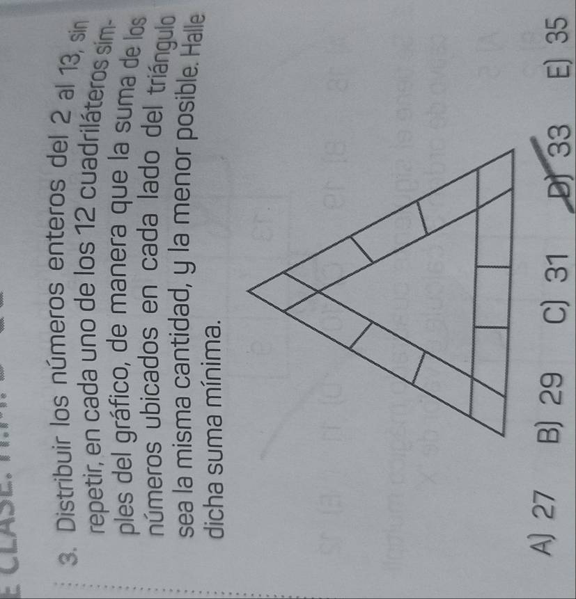 Distribuir los números enteros del 2 al 13, sin
repetir, en cada uno de los 12 cuadriláteros sim-
ples del gráfico, de manera que la suma de los
números ubicados en cada lado del triángulo
sea la misma cantidad, y la menor posible. Halle
dicha suma mínima.
A) 27 B) 29 C) 31 D) 33 E) 35