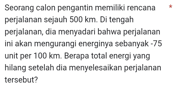 Seorang calon pengantin memiliki rencana * 
perjalanan sejauh 500 km. Di tengah 
perjalanan, dia menyadari bahwa perjalanan 
ini akan mengurangi energinya sebanyak -75
unit per 100 km. Berapa total energi yang 
hilang setelah dia menyelesaikan perjalanan 
tersebut?